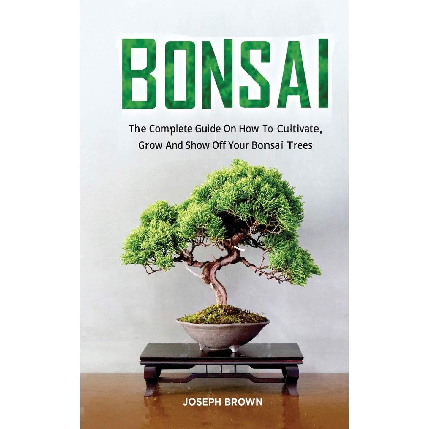 Bonsai: The Complete Guide On How To Cultivate, Grow And Show Off Your Bonsai Trees by Joseph Brown